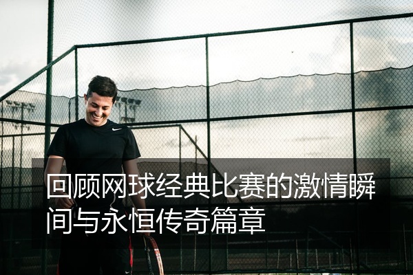 回顾网球经典比赛的激情瞬间与永恒传奇篇章