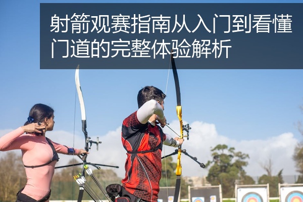 射箭观赛指南从入门到看懂门道的完整体验解析